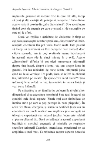 236
Supraîncărcarea: Tehnici avansate de Atingere Cuantică
impresiile generate de mediul fizic în care mă aflu, încep
să caut şi alte variaţii ale peisajului energetic. Unele dintre
aceste variaţii provin din „alte dimensiuni“. Ştiu acest lucru
ţinând cont de energia pe care o emană şi de senzaţiile pe
care mi le oferă.
Dacă vei realiza o activitate de vindecare în timp ce
eşti focalizat asupra acestor spaţii sau „dimensiuni“ diferite,
reacţiile clientului tău pot varia foarte mult. Este posibil
să începi să canalizezi un flux energetic care durează doar
câteva secunde, sau te poţi scufunda vreme îndelungată
în această stare (de la cinci minute la o oră). Aceste
„dimensiuni“ diferite îţi pot oferi numeroase informaţii
despre tine însuţi, despre clientul tău sau despre lume în
general. Nu lua niciodată de bune aceste informaţii până
când nu le-ai verificat. De pildă, dacă se referă la clientul
tău, întreabă-l pe acesta: „Îţi spune ceva acest lucru?“ Dacă
informaţiile se referă la tine, testează-le în lumea fizică şi
vezi ce se întâmplă.
Pe măsură ce te vei familiariza cu lucrul la nivelul altor
dimensiuni şi cu accesarea propriului Sine real, încearcă să
combini cele două aspecte (Sinele real este simbolizat de
lumina aurie pe care o poţi percepe în zona pieptului). În
acest fel, fluxul energetic şi starea ta beatifică (asociată cu
conectarea cu Sinele real) se vor amplifica şi te vor ajuta să
trăieşti o experienţă mai intensă (acelaşi lucru este valabil
şi pentru clientul tău. Dacă vei adăuga la această experienţă
beatifică şi circuitul energetic şi tehnicile de respiraţie
specifice Atingerii Cuantice, intensitatea experienţei se va
amplifica şi mai mult. Combinarea acestor aspecte necesită
 