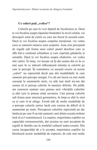 240
Supraîncărcarea: Tehnici avansate de Atingere Cuantică
Ce culori poţi „vedea“?
Culorile pe care le vezi depind de focalizarea ta. Dacă
te vei focaliza asupra tiparului bunăstării la nivel celular, vei
descoperi setul de culori cu care am lucrat în această carte.
Dacă te vei focaliza asupra corpului emoţional, vei vedea
ceea ce oamenii numesc aura corpului. Aura este percepută
de regulă sub forma unor culori pastel deschise care se
află într-o continuă schimbare şi care exprimă gândurile şi
emoţiile. Dacă te vei focaliza asupra chakrelor, vei vedea
alte culori. În timp, vei începe să îţi dai seama din ce în ce
mai uşor în ce măsură influenţează intenţia ta culorile pe
care le percepi. Îţi reamintesc cu această ocazie că aceste
„culori“ nu reprezintă decât una din modalităţile în care
oamenii pot percepe energia. Cu cât am lucrat cu mai mulţi
cursanţi la seminarele mele, cu atât mai mult mi-am dat
seama că ei percep culorile în maniere diferite. De pildă,
am cunoscut oameni care puteau auzi vibraţiile culorilor
şi alţii care le puteau simţi savoarea. Unii percep culorile
sub forma unor structuri geometrice, în timp ce alţii le simt
ca şi cum le-ar atinge. Există atât de multe modalităţi de
a percepe culorile aurice încât este extrem de dificil să le
enumerăm pe toate. Perceperea culorilor reprezintă un dar
înnăscut pe care îl au toţi oamenii; unii dintre aceştia trebuie
însă să şi-l reamintească. La naştere, majoritatea copiilor au
capacităţi extrasenzoriale, dar acestea nu sunt acceptate de
regulă în familia sau în modelul cultural iudeo-creştin. Din
cauza incapacităţii de a le accepta, majoritatea copiilor îşi
blochează aceste modalităţi de expresie, de cele mai multe
 