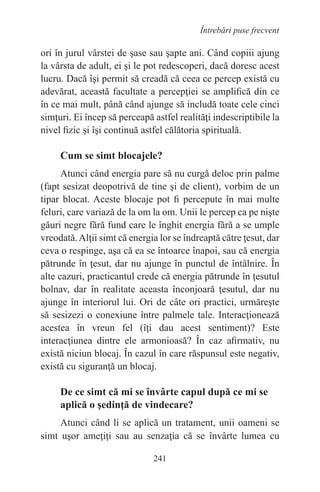 241
Întrebări puse frecvent
ori în jurul vârstei de şase sau şapte ani. Când copiii ajung
la vârsta de adult, ei şi le pot redescoperi, dacă doresc acest
lucru. Dacă îşi permit să creadă că ceea ce percep există cu
adevărat, această facultate a percepţiei se amplifică din ce
în ce mai mult, până când ajunge să includă toate cele cinci
simţuri. Ei încep să perceapă astfel realităţi indescriptibile la
nivel fizic şi îşi continuă astfel călătoria spirituală.
Cum se simt blocajele?
Atunci când energia pare să nu curgă deloc prin palme
(fapt sesizat deopotrivă de tine şi de client), vorbim de un
tipar blocat. Aceste blocaje pot fi percepute în mai multe
feluri, care variază de la om la om. Unii le percep ca pe nişte
găuri negre fără fund care le înghit energia fără a se umple
vreodată.Alţii simt că energia lor se îndreaptă către ţesut, dar
ceva o respinge, aşa că ea se întoarce înapoi, sau că energia
pătrunde în ţesut, dar nu ajunge în punctul de întâlnire. În
alte cazuri, practicantul crede că energia pătrunde în ţesutul
bolnav, dar în realitate aceasta înconjoară ţesutul, dar nu
ajunge în interiorul lui. Ori de câte ori practici, urmăreşte
să sesizezi o conexiune între palmele tale. Interacţionează
acestea în vreun fel (îţi dau acest sentiment)? Este
interacţiunea dintre ele armonioasă? În caz afirmativ, nu
există niciun blocaj. În cazul în care răspunsul este negativ,
există cu siguranţă un blocaj.
De ce simt că mi se învârte capul după ce mi se
aplică o şedinţă de vindecare?
Atunci când li se aplică un tratament, unii oameni se
simt uşor ameţiţi sau au senzaţia că se învârte lumea cu
 