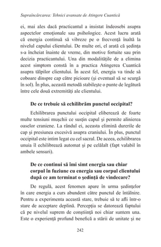 242
Supraîncărcarea: Tehnici avansate de Atingere Cuantică
ei, mai ales dacă practicantul a insistat îndeosebi asupra
aspectelor emoţionale sau psihologice. Acest lucru arată
că energia continuă să vibreze pe o frecvenţă înaltă la
nivelul capului clientului. De multe ori, el arată că şedinţa
s-a încheiat înainte de vreme, din motive fortuite sau prin
decizia practicantului. Una din modalităţile de a elimina
acest simptom constă în a practica Atingerea Cuantică
asupra tălpilor clientului. În acest fel, energia va tinde să
coboare dinspre cap către picioare (şi eventual să se scurgă
în sol). În plus, această metodă stabileşte o punte de legătură
între cele două extremităţi ale clientului.
De ce trebuie să echilibrăm punctul occipital?
Echilibrarea punctului occipital eliberează de foarte
multe tensiuni muşchii ce susţin capul şi permite alinierea
oaselor craniene. La rândul ei, aceasta elimină durerile de
cap şi presiunea excesivă asupra craniului. În plus, punctul
occipital este intim legat cu cel sacral. De aceea, echilibrarea
unuia îl echilibrează automat şi pe celălalt (fapt valabil în
ambele sensuri).
De ce continui să îmi simt energia sau chiar
corpul în fuziune cu energia sau corpul clientului
după ce am terminat o şedinţă de vindecare?
De regulă, acest fenomen apare în urma şedinţelor
în care energia a curs abundent către punctul de întâlnire.
Pentru a experimenta această stare, trebuie să te afli într-o
stare de acceptare deplină. Percepţia se datorează faptului
că pe nivelul suprem de conştiinţă noi chiar suntem una.
Este o experienţă profund benefică a stării de unitate şi ne
 