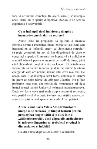 243
Întrebări puse frecvent
face să ne simţim compleţi. De aceea, dacă ţi se întâmplă
acest lucru, nu te speria; dimpotrivă, bucură-te de această
experienţă a desăvârşirii.
Ce se întâmplă dacă îmi doresc să aplic o
incantaţie sonoră, dar nu reuşesc?
Atunci când ne propunem să aplicăm o anumită
formulă pentru a intensifica fluxul energetic (aşa cum sunt
incantaţiile), se întâmplă uneori ca „inteligenţa corpului“
să preia controlul, iar noi să fim direcţionaţi de către o
conştiinţă superioară. Aceasta ne împiedică să aplicăm o
anumită tehnică pentru o anumită perioadă de timp, până
când clientul este pregătit pentru ea. Uneori, tot ce trebuie să
facem este să lucrăm în tăcere şi să îi transmitem ţesutului
energia de care are nevoie, într-un ritm ceva mai lent. De
aceea, dacă ţi se întâmplă acest lucru, continuă să lucrezi
în tăcere celelalte tehnici de Atingere Cuantică. Nu-ţi face
probleme. Aşa cum am repetat de nenumărate ori de-a
lungul acestei lucrări, Universul ne învaţă întotdeauna ceva.
Dacă vei lucra ceva mai mult asupra ţesutului respectiv,
este posibil ca el să accepte inclusiv incantaţiile sonore, iar
atunci vei găsi în mod spontan sunetul cel mai potrivit.
Atunci când Forţa Vitală Alb-Strălucitoare
începe să se rotească (în timpul tehnicii pentru
prelungirea longevităţii) şi te duce într-o
„călătorie astrală“, dacă elipsa alb-strălucitoare
îşi măreşte dimensiunea, trebuie să o reduci la
dimensiunea ei iniţială?
Da, dar numai după ce „călătoria“ s-a încheiat.
 