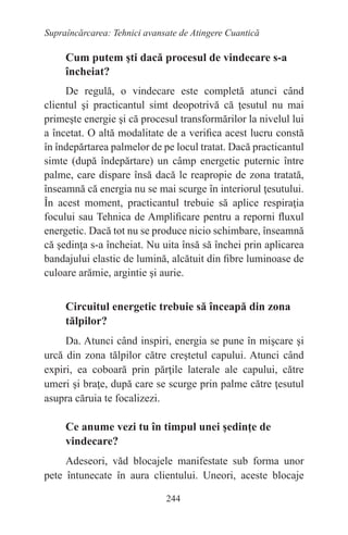 244
Supraîncărcarea: Tehnici avansate de Atingere Cuantică
Cum putem şti dacă procesul de vindecare s-a
încheiat?
De regulă, o vindecare este completă atunci când
clientul şi practicantul simt deopotrivă că ţesutul nu mai
primeşte energie şi că procesul transformărilor la nivelul lui
a încetat. O altă modalitate de a verifica acest lucru constă
în îndepărtarea palmelor de pe locul tratat. Dacă practicantul
simte (după îndepărtare) un câmp energetic puternic între
palme, care dispare însă dacă le reapropie de zona tratată,
înseamnă că energia nu se mai scurge în interiorul ţesutului.
În acest moment, practicantul trebuie să aplice respiraţia
focului sau Tehnica de Amplificare pentru a reporni fluxul
energetic. Dacă tot nu se produce nicio schimbare, înseamnă
că şedinţa s-a încheiat. Nu uita însă să închei prin aplicarea
bandajului elastic de lumină, alcătuit din fibre luminoase de
culoare arămie, argintie şi aurie.
Circuitul energetic trebuie să înceapă din zona
tălpilor?
Da. Atunci când inspiri, energia se pune în mişcare şi
urcă din zona tălpilor către creştetul capului. Atunci când
expiri, ea coboară prin părţile laterale ale capului, către
umeri şi braţe, după care se scurge prin palme către ţesutul
asupra căruia te focalizezi.
Ce anume vezi tu în timpul unei şedinţe de
vindecare?
Adeseori, văd blocajele manifestate sub forma unor
pete întunecate în aura clientului. Uneori, aceste blocaje
 
