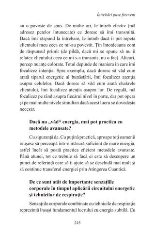 245
Întrebări puse frecvent
au o poveste de spus. De multe ori, le întreb efectiv (mă
adresez petelor întunecate) ce doresc să îmi transmită.
Dacă îmi răspund la întrebare, le întreb dacă îi pot repeta
clientului meu ceea ce mi-au povestit. Ţin întotdeauna cont
de răspunsul primit (de pildă, dacă mi se spune să nu îi
relatez clientului ceea ce mi s-a transmis, nu o fac). Alteori,
percep nuanţe colorate. Totul depinde de maniera în care îmi
focalizez intenţia. Spre exemplu, dacă doresc să văd cum
arată tiparul energetic al bunăstării, îmi focalizez atenţia
asupra celulelor. Dacă doresc să văd cum arată chakrele
clientului, îmi focalizez atenţia asupra lor. De regulă, mă
focalizez pe rând asupra fiecărui nivel în parte, dar pot opera
şi pe mai multe nivele simultan dacă acest lucru se dovedeşte
necesar.
Dacă nu „văd“ energia, mai pot practica eu
metodele avansate?
Cusiguranţăda.Cupuţinăpractică,aproapetoţioamenii
reuşesc să perceapă într-o măsură suficient de mare energia,
astfel încât să poată practica eficient metodele avansate.
Până atunci, tot ce trebuie să facă ei este să descopere un
punct de referinţă care să îi ajute să se deschidă mai mult şi
să continue transferul energiei prin Atingerea Cuantică.
De ce sunt atât de importante senzaţiile
corporale în timpul aplicării circuitului energetic
şi tehnicilor de respiraţie?
Senzaţiile corporale combinate cu tehnicile de respiraţie
reprezintă însuşi fundamentul lucrului cu energia subtilă. Cu
 