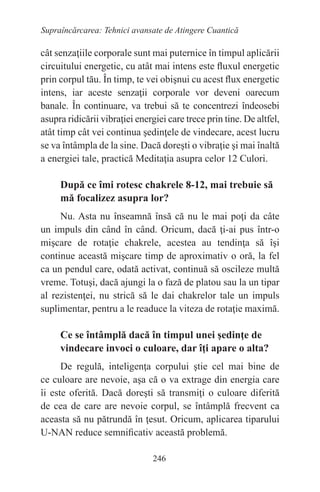 246
Supraîncărcarea: Tehnici avansate de Atingere Cuantică
cât senzaţiile corporale sunt mai puternice în timpul aplicării
circuitului energetic, cu atât mai intens este fluxul energetic
prin corpul tău. În timp, te vei obişnui cu acest flux energetic
intens, iar aceste senzaţii corporale vor deveni oarecum
banale. În continuare, va trebui să te concentrezi îndeosebi
asupra ridicării vibraţiei energiei care trece prin tine. De altfel,
atât timp cât vei continua şedinţele de vindecare, acest lucru
se va întâmpla de la sine. Dacă doreşti o vibraţie şi mai înaltă
a energiei tale, practică Meditaţia asupra celor 12 Culori.
După ce îmi rotesc chakrele 8-12, mai trebuie să
mă focalizez asupra lor?
Nu. Asta nu înseamnă însă că nu le mai poţi da câte
un impuls din când în când. Oricum, dacă ţi-ai pus într-o
mişcare de rotaţie chakrele, acestea au tendinţa să îşi
continue această mişcare timp de aproximativ o oră, la fel
ca un pendul care, odată activat, continuă să oscileze multă
vreme. Totuşi, dacă ajungi la o fază de platou sau la un tipar
al rezistenţei, nu strică să le dai chakrelor tale un impuls
suplimentar, pentru a le readuce la viteza de rotaţie maximă.
Ce se întâmplă dacă în timpul unei şedinţe de
vindecare invoci o culoare, dar îţi apare o alta?
De regulă, inteligenţa corpului ştie cel mai bine de
ce culoare are nevoie, aşa că o va extrage din energia care
îi este oferită. Dacă doreşti să transmiţi o culoare diferită
de cea de care are nevoie corpul, se întâmplă frecvent ca
aceasta să nu pătrundă în ţesut. Oricum, aplicarea tiparului
U-NAN reduce semnificativ această problemă.
 
