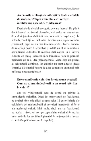 247
Întrebări puse frecvent
Au culorile aceleaşi semnificaţii în toate metodele
de vindecare? Spre exemplu, este verdele
întotdeauna asociat cu vindecarea?
Depinde de nivelul energetic pe care lucrezi. De pildă,
dacă lucrezi la nivelul chakrelor, vei vedea un anumit set
de culori (chakra rădăcinii este asociată cu roşul etc.). În
schimb, dacă îţi vei schimba focalizarea asupra corpului
emoţional, roşul nu va mai însemna acelaşi lucru. Punctul
de referinţă poate fi schimbat, şi odată cu el se schimbă şi
semnificaţia culorilor. O metodă utilă constă în a întreba
culorile ce mesaj încearcă să-ţi transmită, fără să porneşti
niciodată de la o idee preconcepută. Viaţa este un proces
al schimbării continue, iar culorile nu sunt altceva decât
tentative ale sinelui nostru de a ne comunica un mesaj prin
mijloace neconvenţionale.
Este semnificaţia culorilor întotdeauna aceeaşi?
Cum au ajuns vindecătorii la un acord referitor
la culori?
Nu toţi vindecătorii sunt de acord cu privire la
semnificaţia culorilor. Dacă doi observatori se focalizează
pe acelaşi nivel (de pildă, asupra celor 12 culori ideale ale
celulelor), cel mai probabil ei vor oferi interpretări diferite
ale aceloraşi culori. Mai mult, dacă nu se focalizează
pe acelaşi nivel, ei vor percepe chiar culori diferite, iar
interpretările lor vor fi încă şi mai diferite (cu privire la ceea
ce se întâmplă în interiorul corpului).
 