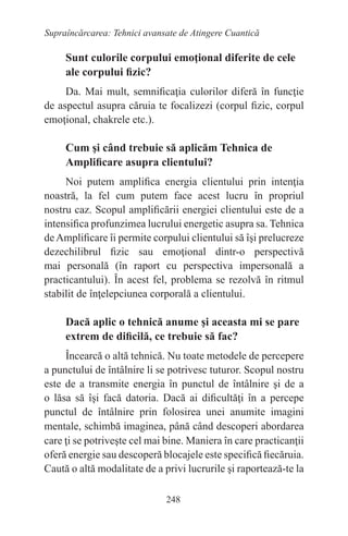 248
Supraîncărcarea: Tehnici avansate de Atingere Cuantică
Sunt culorile corpului emoţional diferite de cele
ale corpului fizic?
Da. Mai mult, semnificaţia culorilor diferă în funcţie
de aspectul asupra căruia te focalizezi (corpul fizic, corpul
emoţional, chakrele etc.).
Cum şi când trebuie să aplicăm Tehnica de
Amplificare asupra clientului?
Noi putem amplifica energia clientului prin intenţia
noastră, la fel cum putem face acest lucru în propriul
nostru caz. Scopul amplificării energiei clientului este de a
intensifica profunzimea lucrului energetic asupra sa. Tehnica
deAmplificare îi permite corpului clientului să îşi prelucreze
dezechilibrul fizic sau emoţional dintr-o perspectivă
mai personală (în raport cu perspectiva impersonală a
practicantului). În acest fel, problema se rezolvă în ritmul
stabilit de înţelepciunea corporală a clientului.
Dacă aplic o tehnică anume şi aceasta mi se pare
extrem de dificilă, ce trebuie să fac?
Încearcă o altă tehnică. Nu toate metodele de percepere
a punctului de întâlnire li se potrivesc tuturor. Scopul nostru
este de a transmite energia în punctul de întâlnire şi de a
o lăsa să îşi facă datoria. Dacă ai dificultăţi în a percepe
punctul de întâlnire prin folosirea unei anumite imagini
mentale, schimbă imaginea, până când descoperi abordarea
care ţi se potriveşte cel mai bine. Maniera în care practicanţii
oferă energie sau descoperă blocajele este specifică fiecăruia.
Caută o altă modalitate de a privi lucrurile şi raportează-te la
 