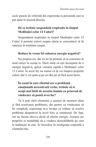 249
Întrebări puse frecvent
acele puncte de referinţă din experienţa ta personală care te
pot ajuta în această direcţie.
De ce trebuie suspendată respiraţia în timpul
Meditaţiei celor 12 Culori?
Suspendarea respiraţiei în timpul Meditaţiei celor 12
Culori îi permite culorii asupra căreia te concentrezi să îţi
satureze în totalitate corpul.
Reduce în vreun fel culoarea energia negativă?
Nu propriu-zis, dar ea nu îţi permite să te conectezi în
mod corect la esenţa ta. Dacă simţi că eşti înconjurat de o
energie negativă, aplică varianta rapidă a Meditaţiei celor
12 Culori. În acest fel, nu numai că îţi vei limpezi propriile
culori, dar îi vei ajuta şi pe cei din jur să facă acest lucru.
În cazul în care clientul are o problemă
emoţională nerezolvată veche, trebuie să te
ocupi mai întâi de aceasta înainte ca procesul de
vindecare să poată avea loc?
Tu îi poţi oferi clientului o uşurare de moment chiar
şi fără rezolvarea problemei, dar pentru ca vindecarea să
fie completă, experienţa m-a învăţat că trebuie să rezolvi
problema deopotrivă la nivel fizic şi emoţional. De fapt,
noi nu facem altceva decât să oferim energie. Aceasta are
propriile ei modalităţi de a vindeca dezechilibrele pe care
le întâlneşte în cale. Ai încredere în inteligenţa corporală a
clientului tău.
 