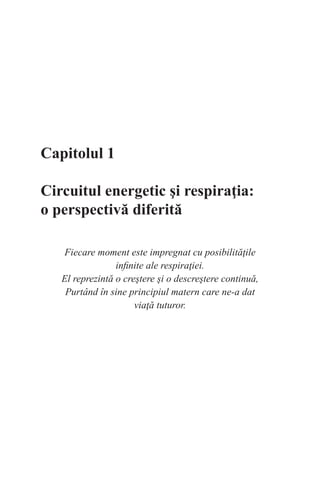 Capitolul 1
Circuitul energetic şi respiraţia:
o perspectivă diferită
Fiecare moment este impregnat cu posibilităţile
infinite ale respiraţiei.
El reprezintă o creştere şi o descreştere continuă,
Purtând în sine principiul matern care ne-a dat
viaţă tuturor.
 