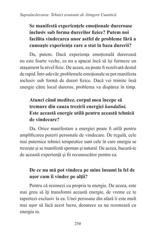 250
Supraîncărcarea: Tehnici avansate de Atingere Cuantică
Se manifestă experienţele emoţionale dureroase
inclusiv sub forma durerilor fizice? Putem noi
facilita vindecarea unor astfel de probleme fără a
cunoaşte experienţa care a stat la baza durerii?
Da, putem. Dacă experienţa emoţională dureroasă
nu este foarte veche, ea nu a apucat încă să îşi formeze un
ataşament la nivel fizic. De aceea, ea poate fi rezolvată destul
de rapid. Într-adevăr, problemele emoţionale se pot manifesta
inclusiv sub formă de dureri fizice. Dacă vei trimite însă
energie către locul dureros, problema va dispărea în timp.
Atunci când meditez, corpul meu începe să
tremure din cauza trezirii energiei kundalini.
Este această energie utilă pentru această tehnică
de vindecare?
Da. Orice manifestare a energiei poate fi utilă pentru
amplificarea puterii personale de vindecare. De regulă, cele
mai puternice tehnici terapeutice sunt cele în care energia se
trezeşte şi se manifestă spontan şi natural. De aceea, bucură-te
de această experienţă şi fii recunoscător pentru ea.
De ce nu mă pot vindeca pe mine însumi la fel de
uşor cum îi vindec pe alţii?
Pentru că rezonezi cu propria ta energie. De aceea, este
mai greu să îţi transformi această energie, de vreme ce te
raportezi exclusiv la ea. Unei persoane din afară îi este mult
mai uşor să facă acest lucru, deoarece ea nu rezonează cu
energia ta.
 
