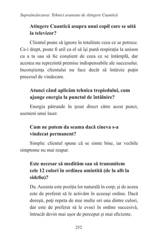 252
Supraîncărcarea: Tehnici avansate de Atingere Cuantică
Atingere Cuantică asupra unui copil care se uită
la televizor?
Clientul poate să ignore în totalitate ceea ce se petrece.
Ce-i drept, poate fi util ca el să îşi pună respiraţia la unison
cu a ta sau să fie conştient de ceea ce se întâmplă, dar
acestea nu reprezintă premise indispensabile ale succesului.
Inconştienţa clientului nu face decât să întârzie puţin
procesul de vindecare.
Atunci când aplicăm tehnica trepiedului, cum
ajunge energia la punctul de întâlnire?
Energia pătrunde în ţesut direct către acest punct,
asemeni unui laser.
Cum ne putem da seama dacă cineva s-a
vindecat permanent?
Simplu: clientul spune că se simte bine, iar vechile
simptome nu mai reapar.
Este necesar să medităm sau să transmitem
cele 12 culori în ordinea amintită (de la alb la
sidefiu)?
Da. Aceasta este poziţia lor naturală în corp, şi de aceea
este de preferat să le activăm în aceeaşi ordine. Dacă
doreşti, poţi repeta de mai multe ori una dintre culori,
dar este de preferat să le evoci în ordine succesivă,
întrucât devin mai uşor de perceput şi mai eficiente.
 