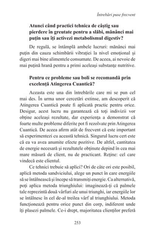 253
Întrebări puse frecvent
Atunci când practici tehnica de câştig sau
pierdere în greutate pentru a slăbi, mănânci mai
puţin sau îţi activezi metabolismul digestiv?
De regulă, se întâmplă ambele lucruri: mănânci mai
puţin din cauza schimbării vibraţiei la nivel emoţional şi
digeri mai bine alimentele consumate. De aceea, ai nevoie de
mai puţină hrană pentru a primi aceleaşi substanţe nutritive.
Pentru ce probleme sau boli se recomandă prin
excelenţă Atingerea Cuantică?
Aceasta este una din întrebările care mi se pun cel
mai des. În urma unor cercetări extinse, am descoperit că
Atingerea Cuantică poate fi aplicată practic pentru orice.
Desigur, acest lucru nu garantează că toţi indivizii vor
obţine aceleaşi rezultate, dar experienţa a demonstrat că
foarte multe probleme diferite pot fi rezolvate prinAtingerea
Cuantică. De aceea afirm atât de frecvent că este important
să experimentezi cu această tehnică. Singurul lucru cert este
că ea va avea anumite efecte pozitive. De altfel, cantitatea
de energie necesară şi rezultatele obţinute depind în cea mai
mare măsură de client, nu de practicant. Reţine: cel care
vindecă este clientul.
Ce tehnici trebuie să aplici? Ori de câte ori este posibil,
aplică metoda sandviciului, alege un punct în care energiile
să se întâlnească şi începe să transmiţi energie. Ca alternativă,
poţi aplica metoda triunghiului: imaginează-ţi că palmele
tale reprezintă două vârfuri ale unui triunghi, iar energiile lor
se întâlnesc în cel de-al treilea vârf al triunghiului. Metoda
funcţionează pentru orice punct din corp, indiferent unde
îţi plasezi palmele. Ce-i drept, majoritatea clienţilor preferă
 