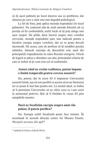 254
Supraîncărcarea: Tehnici avansate de Atingere Cuantică
să îţi aşezi palmele pe locul dureros sau cu probleme, dar
alinarea pe care o simt este mai degrabă psihologică.
La fel de bine, poţi aplica metoda trepiedului (în locul
palmelor). Nu contează atât de mult metoda folosită cât ca
poziţia să fie confortabilă, astfel încât să îţi poţi atinge mai
uşor scopul. De pildă, dacă lucrezi asupra unei vertebre
cervicale, metoda trepiedului pare mai indicată pentru a
focaliza energia asupra vertebrei, dar ea se poate dovedi
incomodă. De aceea, este de preferat să îţi modifici poziţia
mâinilor, întrucât senzaţia de disconfort este unul din
principalele impedimente în calea fluxului energetic. Oricât
de logică ar părea o abordare sau alta, principalul criteriu de
care ar trebui să ţii cont este cel al confortului.
Atunci când ne creăm realitatea, putem impune
o limită temporală pentru cererea noastră?
Da, putem, dar în acest fel îi impunem Universului
această limită, aşa că este posibil ca acesta să nu ne furnizeze
tot ce poate fi mai bun pentru noi. La modul ideal, ar trebui
să îi permitem Universului să ne ofere ceea ce i-am cerut
la momentul potrivit, fără să îl limităm în vreun fel prin
aşteptările noastre.
Dacă ne focalizăm energia asupra unui râu
poluat, îl putem purifica?
Da. Energia astfel focalizată poate face minuni. Îţi
recomand în această direcţie cartea lui Masaru Emoto,
Mesajele ascunse din apă*.
* Apărută la Editura Adevăr Divin.
 