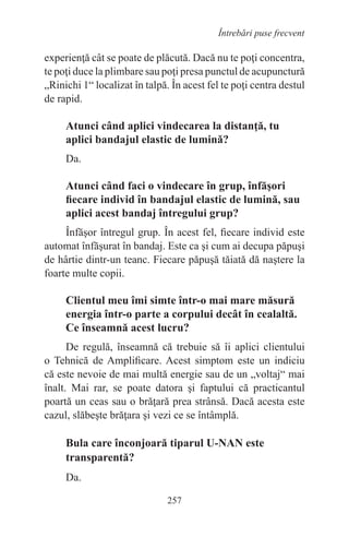 257
Întrebări puse frecvent
experienţă cât se poate de plăcută. Dacă nu te poţi concentra,
te poţi duce la plimbare sau poţi presa punctul de acupunctură
„Rinichi 1“ localizat în talpă. În acest fel te poţi centra destul
de rapid.
Atunci când aplici vindecarea la distanţă, tu
aplici bandajul elastic de lumină?
Da.
Atunci când faci o vindecare în grup, înfăşori
fiecare individ în bandajul elastic de lumină, sau
aplici acest bandaj întregului grup?
Înfăşor întregul grup. În acest fel, fiecare individ este
automat înfăşurat în bandaj. Este ca şi cum ai decupa păpuşi
de hârtie dintr-un teanc. Fiecare păpuşă tăiată dă naştere la
foarte multe copii.
Clientul meu îmi simte într-o mai mare măsură
energia într-o parte a corpului decât în cealaltă.
Ce înseamnă acest lucru?
De regulă, înseamnă că trebuie să îi aplici clientului
o Tehnică de Amplificare. Acest simptom este un indiciu
că este nevoie de mai multă energie sau de un „voltaj“ mai
înalt. Mai rar, se poate datora şi faptului că practicantul
poartă un ceas sau o brăţară prea strânsă. Dacă acesta este
cazul, slăbeşte brăţara şi vezi ce se întâmplă.
Bula care înconjoară tiparul U-NAN este
transparentă?
Da.
 