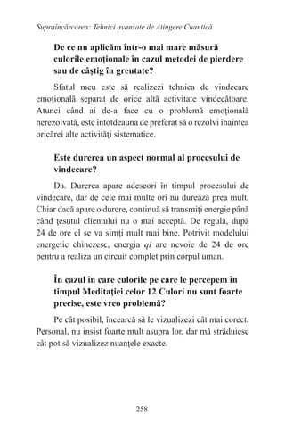 258
Supraîncărcarea: Tehnici avansate de Atingere Cuantică
De ce nu aplicăm într-o mai mare măsură
culorile emoţionale în cazul metodei de pierdere
sau de câştig în greutate?
Sfatul meu este să realizezi tehnica de vindecare
emoţională separat de orice altă activitate vindecătoare.
Atunci când ai de-a face cu o problemă emoţională
nerezolvată, este întotdeauna de preferat să o rezolvi înaintea
oricărei alte activităţi sistematice.
Este durerea un aspect normal al procesului de
vindecare?
Da. Durerea apare adeseori în timpul procesului de
vindecare, dar de cele mai multe ori nu durează prea mult.
Chiar dacă apare o durere, continuă să transmiţi energie până
când ţesutul clientului nu o mai acceptă. De regulă, după
24 de ore el se va simţi mult mai bine. Potrivit modelului
energetic chinezesc, energia qi are nevoie de 24 de ore
pentru a realiza un circuit complet prin corpul uman.
În cazul în care culorile pe care le percepem în
timpul Meditaţiei celor 12 Culori nu sunt foarte
precise, este vreo problemă?
Pe cât posibil, încearcă să le vizualizezi cât mai corect.
Personal, nu insist foarte mult asupra lor, dar mă străduiesc
cât pot să vizualizez nuanţele exacte.
 