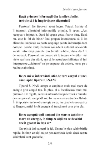 259
Întrebări puse frecvent
Dacă primesc informaţii din lumile subtile,
trebuie să i le împărtăşesc clientului?
Personal, fac frecvent acest lucru. Totuşi, înainte să
îi transmit clientului informaţiile primite, îi spun: „Am
receptat o impresie. Dacă îţi spune ceva, foarte bine. Dacă
nu, este la fel de bine.“ Îmi propun întotdeauna să îi las
clientului impresia că poate respinge aceste informaţii dacă
doreşte. Foarte mulţi oameni consideră automat adevărate
aceste informaţii primite din lumile subtile, chiar dacă îi
deranjează. Personal, nu doresc să le impun clienţilor mei
nicio realitate din afară, aşa că le acord posibilitatea să îmi
interpreteze „viziunea“ ca pe un punct de vedere, nu ca pe o
realitate absolută.
De ce mi se înfierbântă atât de tare corpul atunci
când aplic tiparul U-NAN?
Tiparul U-NAN atrage o cantitate mult mai mare de
energie prin corpul tău. În plus, el o focalizează mult mai
puternic. De regulă, această intensificare puternică a fluxului
de energie este receptată sub forma unei senzaţii de căldură.
În timp, sistemul se obişnuieşte cu ea, iar canalele energetice
se lărgesc, astfel încât energia să treacă mai uşor prin ele.
De ce acceptă unii oameni din start o cantitate
mare de energie, în timp ce alţii nu se deschid
decât gradat în faţa ei?
Nu există doi oameni la fel. Unora le plac schimbările
rapide, în timp ce alţii nu se pot acomoda decât dacă aceste
schimbări sunt graduale.
 