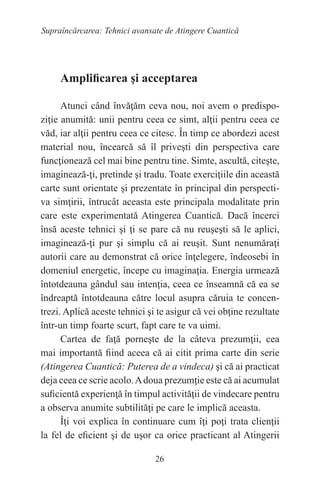 26
Supraîncărcarea: Tehnici avansate de Atingere Cuantică
Amplificarea şi acceptarea
Atunci când învăţăm ceva nou, noi avem o predispo-
ziţie anumită: unii pentru ceea ce simt, alţii pentru ceea ce
văd, iar alţii pentru ceea ce citesc. În timp ce abordezi acest
material nou, încearcă să îl priveşti din perspectiva care
funcţionează cel mai bine pentru tine. Simte, ascultă, citeşte,
imaginează-ţi, pretinde şi tradu. Toate exerciţiile din această
carte sunt orientate şi prezentate în principal din perspecti-
va simţirii, întrucât aceasta este principala modalitate prin
care este experimentată Atingerea Cuantică. Dacă încerci
însă aceste tehnici şi ţi se pare că nu reuşeşti să le aplici,
imaginează-ţi pur şi simplu că ai reuşit. Sunt nenumăraţi
autorii care au demonstrat că orice înţelegere, îndeosebi în
domeniul energetic, începe cu imaginaţia. Energia urmează
întotdeauna gândul sau intenţia, ceea ce înseamnă că ea se
îndreaptă întotdeauna către locul asupra căruia te concen-
trezi. Aplică aceste tehnici şi te asigur că vei obţine rezultate
într-un timp foarte scurt, fapt care te va uimi.
Cartea de faţă porneşte de la câteva prezumţii, cea
mai importantă fiind aceea că ai citit prima carte din serie
(Atingerea Cuantică: Puterea de a vindeca) şi că ai practicat
deja ceea ce scrie acolo.Adoua prezumţie este că ai acumulat
suficientă experienţă în timpul activităţii de vindecare pentru
a observa anumite subtilităţi pe care le implică aceasta.
Îţi voi explica în continuare cum îţi poţi trata clienţii
la fel de eficient şi de uşor ca orice practicant al Atingerii
 