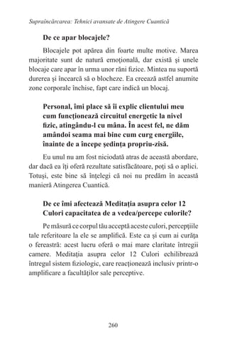 260
Supraîncărcarea: Tehnici avansate de Atingere Cuantică
De ce apar blocajele?
Blocajele pot apărea din foarte multe motive. Marea
majoritate sunt de natură emoţională, dar există şi unele
blocaje care apar în urma unor răni fizice. Mintea nu suportă
durerea şi încearcă să o blocheze. Ea creează astfel anumite
zone corporale închise, fapt care indică un blocaj.
Personal, îmi place să îi explic clientului meu
cum funcţionează circuitul energetic la nivel
fizic, atingându-l cu mâna. În acest fel, ne dăm
amândoi seama mai bine cum curg energiile,
înainte de a începe şedinţa propriu-zisă.
Eu unul nu am fost niciodată atras de această abordare,
dar dacă ea îţi oferă rezultate satisfăcătoare, poţi să o aplici.
Totuşi, este bine să înţelegi că noi nu predăm în această
manieră Atingerea Cuantică.
De ce îmi afectează Meditaţia asupra celor 12
Culori capacitatea de a vedea/percepe culorile?
Pemăsurăcecorpultăuacceptăacesteculori,percepţiile
tale referitoare la ele se amplifică. Este ca şi cum ai curăţa
o fereastră: acest lucru oferă o mai mare claritate întregii
camere. Meditaţia asupra celor 12 Culori echilibrează
întregul sistem fiziologic, care reacţionează inclusiv printr-o
amplificare a facultăţilor sale perceptive.
 