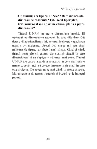 261
Întrebări puse frecvent
Ce mărime are tiparul U-NAN? Rămâne această
dimensiune constantă? Este acest tipar plan,
tridimensional sau aparţine el unui plan cu patru
dimensiuni?
Tiparul U-NAN nu are o dimensiune precisă. El
operează pe dimensiunea necesară în condiţiile date. Cât
despre dimensionalitatea lui, aceasta depăşeşte capacitatea
noastră de înţelegere. Uneori pot apărea mii sau chiar
milioane de tipare, iar alteori unul singur. Când şi când,
tiparul poate deveni enorm, dar sunt şi situaţii în care
dimensiunea lui nu depăşeşte mărimea unui atom. Tiparul
U-NAN are capacitatea de a se adapta în cele mai variate
maniere, astfel încât să creeze armonie în sistemul în care
este proiectat. De aceea, nu te mai gândi la aceste aspecte.
Mulţumeşte-te să transmiţi energia şi bucură-te de întregul
proces.
 