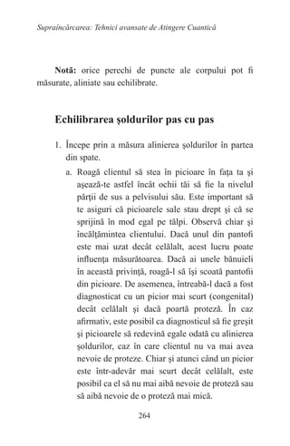 264
Supraîncărcarea: Tehnici avansate de Atingere Cuantică
Notă: orice perechi de puncte ale corpului pot fi
măsurate, aliniate sau echilibrate.
Echilibrarea şoldurilor pas cu pas
1. Începe prin a măsura alinierea şoldurilor în partea
din spate.
a. Roagă clientul să stea în picioare în faţa ta şi
aşează-te astfel încât ochii tăi să fie la nivelul
părţii de sus a pelvisului său. Este important să
te asiguri că picioarele sale stau drept şi că se
sprijină în mod egal pe tălpi. Observă chiar şi
încălţămintea clientului. Dacă unul din pantofi
este mai uzat decât celălalt, acest lucru poate
influenţa măsurătoarea. Dacă ai unele bănuieli
în această privinţă, roagă-l să îşi scoată pantofii
din picioare. De asemenea, întreabă-l dacă a fost
diagnosticat cu un picior mai scurt (congenital)
decât celălalt şi dacă poartă proteză. În caz
afirmativ, este posibil ca diagnosticul să fie greşit
şi picioarele să redevină egale odată cu alinierea
şoldurilor, caz în care clientul nu va mai avea
nevoie de proteze. Chiar şi atunci când un picior
este într-adevăr mai scurt decât celălalt, este
posibil ca el să nu mai aibă nevoie de proteză sau
să aibă nevoie de o proteză mai mică.
 