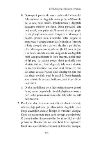 265
Echilibrarea structurii corpului
b. Descoperă partea de sus a pelvisului clientului
folosindu-te de degetele mari şi de arătătoarele
de la cele două mâini. Poziţionează-ţi degetele
deasupra oaselor pelviene. Dacă persoana este
mai grasă, s-ar putea să fii nevoit să apeşi puţin
ca să găseşti aceste oase. După ce ai descoperit
oasele, prinde talia clientului între degete şi
aranjează-ţi degetele mari astfel încât să formeze
o linie dreaptă, de o parte şi de alta a pelvisului,
chiar deasupra osului pelvian (la fel cum ai ţine
o carte cu ambele mâini). Asigură-te că degetele
mari sunt poziţionate în linie dreaptă, astfel încât
să îţi poţi da seama corect dacă şoldurile sunt
aliniate strâmb. Sunt degetele tale mari aliniate
la aceeaşi înălţime, sau este unul dintre ele mai
sus decât celălalt? Dacă unul din degete este mai
sus decât celălalt, treci la pasul 2. Dacă degetele
sunt situate la aceeaşi înălţime, poţi trece direct
la pasul 3.
c. O altă modalitate de a face măsurătoarea constă
în a-ţi aşeza degetele la nivelul părţii superioare a
pelvisului şi în a măsura nivelul taliei din această
perspectivă.
2. Dacă una din părţi este mai ridicată decât cealaltă,
relaxează-ţi palmele şi plasează-ţi degetele mari
lângă cavităţile sacrale. Începe să transmiţi energie.
După câteva minute (sau dacă percepi o schimbare)
fă o nouă măsurătoare a şoldurilor şi verifică nivelul
pelvisului. Dacă acesta s-a echilibrat, treci la pasul 3.
Dacă nu s-a echilibrat, continuă să transmiţi energie.
 