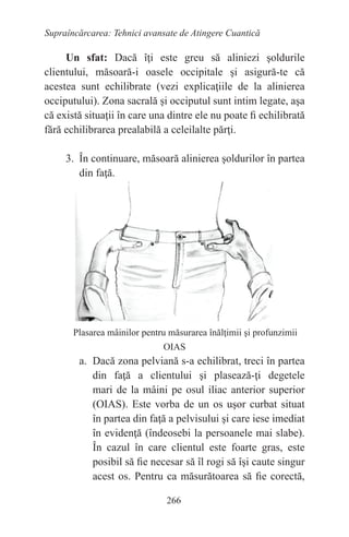 266
Supraîncărcarea: Tehnici avansate de Atingere Cuantică
Un sfat: Dacă îţi este greu să aliniezi şoldurile
clientului, măsoară-i oasele occipitale şi asigură-te că
acestea sunt echilibrate (vezi explicaţiile de la alinierea
occiputului). Zona sacrală şi occiputul sunt intim legate, aşa
că există situaţii în care una dintre ele nu poate fi echilibrată
fără echilibrarea prealabilă a celeilalte părţi.
3. În continuare, măsoară alinierea şoldurilor în partea
din faţă.
Plasarea mâinilor pentru măsurarea înălţimii şi profunzimii
OIAS
a. Dacă zona pelviană s-a echilibrat, treci în partea
din faţă a clientului şi plasează-ţi degetele
mari de la mâini pe osul iliac anterior superior
(OIAS). Este vorba de un os uşor curbat situat
în partea din faţă a pelvisului şi care iese imediat
în evidenţă (îndeosebi la persoanele mai slabe).
În cazul în care clientul este foarte gras, este
posibil să fie necesar să îl rogi să îşi caute singur
acest os. Pentru ca măsurătoarea să fie corectă,
 