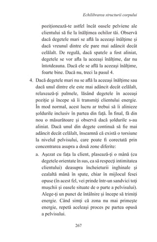 267
Echilibrarea structurii corpului
poziţionează-te astfel încât oasele pelviene ale
clientului să fie la înălţimea ochilor tăi. Observă
dacă degetele mari se află la aceeaşi înălţime şi
dacă vreunul dintre ele pare mai adâncit decât
celălalt. De regulă, dacă spatele a fost aliniat,
degetele se vor afla la aceeaşi înălţime, dar nu
întotdeauna. Dacă ele se află la aceeaşi înălţime,
foarte bine. Dacă nu, treci la pasul 4.
4. Dacă degetele mari nu se află la aceeaşi înălţime sau
dacă unul dintre ele este mai adâncit decât celălalt,
relaxează-ţi palmele, lăsând degetele în aceeaşi
poziţie şi începe să îi transmiţi clientului energie.
În mod normal, acest lucru ar trebui să îi alinieze
şoldurile inclusiv în partea din faţă. În final, fă din
nou o măsurătoare şi observă dacă şoldurile s-au
aliniat. Dacă unul din degete continuă să fie mai
adâncit decât celălalt, înseamnă că există o torsiune
la nivelul pelvisului, care poate fi corectată prin
concentrarea asupra a două zone diferite:
a. Aşezat cu faţa la client, plasează-ţi o mână (cu
degetele orientate în sus, ca să respecţi intimitatea
clientului) deasupra încheieturii inghinale şi
cealaltă mână în spate, chiar în mijlocul fesei
opuse (în acest fel, vei prinde într-un sandvici toţi
muşchii şi oasele situate de o parte a pelvisului).
Alege-ţi un punct de întâlnire şi începe să trimiţi
energie. Când simţi că zona nu mai primeşte
energie, repetă aceleaşi proces pe partea opusă
a pelvisului.
 
