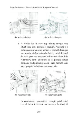 268
Supraîncărcarea: Tehnici avansate de Atingere Cuantică
4a. Vedere din faţă		 4a. Vedere din spate
b. Al doilea loc în care poţi trimite energie este
situat între osul pubian şi sacrum. Plasează-ţi o
palmă deasupra osului pubian şi cealaltă deasupra
sacrumului, ţinând mâna din faţă la o mică distanţă
de corp (pentru a respecta intimitatea clientului).
Alternativ, cere-i clientului să îşi plaseze singur
palma pe osul pubian şi roagă-l să îţi permită să îţi
aşezi propria palmă deasupra acesteia.
4b. Vedere din faţă		 4b. Vedere din spate
În continuare, transmite-i energie până când
corpul lui refuză să o mai accepte. În final, fă
 