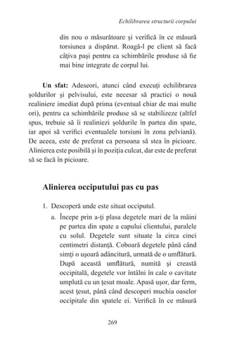 269
Echilibrarea structurii corpului
din nou o măsurătoare şi verifică în ce măsură
torsiunea a dispărut. Roagă-l pe client să facă
câţiva paşi pentru ca schimbările produse să fie
mai bine integrate de corpul lui.
Un sfat: Adeseori, atunci când execuţi echilibrarea
şoldurilor şi pelvisului, este necesar să practici o nouă
realiniere imediat după prima (eventual chiar de mai multe
ori), pentru ca schimbările produse să se stabilizeze (altfel
spus, trebuie să îi realiniezi şoldurile în partea din spate,
iar apoi să verifici eventualele torsiuni în zona pelviană).
De aceea, este de preferat ca persoana să stea în picioare.
Alinierea este posibilă şi în poziţia culcat, dar este de preferat
să se facă în picioare.
Alinierea occiputului pas cu pas
1. Descoperă unde este situat occiputul.
a. Începe prin a-ţi plasa degetele mari de la mâini
pe partea din spate a capului clientului, paralele
cu solul. Degetele sunt situate la circa cinci
centimetri distanţă. Coboară degetele până când
simţi o uşoară adâncitură, urmată de o umflătură.
După această umflătură, numită şi creastă
occipitală, degetele vor întâlni în cale o cavitate
umplută cu un ţesut moale. Apasă uşor, dar ferm,
acest ţesut, până când descoperi muchia oaselor
occipitale din spatele ei. Verifică în ce măsură
 