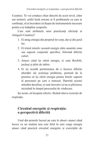 27
Circuitul energetic și respirația: o perspectivă diferită
Cuantice. Te voi conduce chiar dincolo de acest nivel, către
noi teritorii, astfel încât oricare ar fi problemele cu care te
confrunţi, să ai încredere că dispui de instrumentele necesare
pentru a-ţi îndeplini scopurile.
Care sunt atributele unor practicanţi eficienţi ai
Atingerii Cuantice?
1. Ei atrag energia din propriul lor corp, dar şi din jurul
lor.
2. Ei trimit intuitiv această energie către anumite zone
sau aspecte corporale specifice, folosind diferite
culori.
3. Atunci când îşi oferă energia, ei sunt flexibili,
jucăuşi şi plini de iubire.
4. Ei îşi acordă permisiunea de a încerca diferite
abordări ale aceleiaşi probleme, pornind de la
premisa că îşi oferă energia pentru binele suprem
al persoanei pe care o tratează. Datorită acestei
atitudini deschise, ei sunt inovativi şi nu se plictisesc
niciodată în timpul procesului de vindecare.
Iar acum, să începem efectiv, făcând câteva exerciţii de
respiraţie.
Circuitul energetic şi respiraţia:
o perspectivă diferită
Unul din primele lucruri pe care le observ atunci când
lucrez cu un student nou este felul în care curge energia
atunci când practică circuitul energetic şi exerciţiile de
 