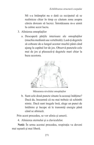 271
Echilibrarea structurii corpului
Mi s-a întâmplat nu o dată ca occiputul să se
realinieze chiar în timp ce căutam zona asupra
căreia doream să lucrez. Întotdeauna m-a uimit
la culme acest lucru.
3. Alinierea omoplaţilor
a. Descoperă părţile interioare ale omoplaţilor
(muchia mediană sau vertebrală). Lasă-ţi degetele
să coboare de-a lungul acestor muchii până când
ajung la capătul lor de jos. Observă punctele cele
mai de jos şi plasează-ţi degetele mari chiar la
baza acestora.
Măsurarea nivelului omoplaţilor
b. Sunt cele două puncte situate la aceeaşi înălţime?
Dacă da, înseamnă că nu mai trebuie să schimbi
nimic. Dacă sunt inegale însă, alege un punct de
întâlnire şi începe să le transmiţi energie până
când se aliniază.
Prin acest procedeu, se vor alinia şi umerii.
4. Alinierea sternului şi a claviculelor.
Notă: În urma acestui procedeu, respiraţia va deveni
mai uşoară şi mai liberă.
 