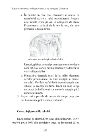 272
Supraîncărcarea: Tehnici avansate de Atingere Cuantică
a. În punctul în care osul claviculei se uneşte cu
manubriul există o mică proeminenţă. Aceasta
este situată chiar pe os, în apropiere de stern.
Proeminenţa variază de la om la om, dar este
prezentă la toată lumea.
Alinierea sternului şi a claviculelor
Uneori, găsirea acestei proeminenţe se dovedeşte
uşor dificilă, dar cu puţină practică vei deveni un
veritabil specialist.
b. Plasează-ţi degetele mari de la mâini deasupra
acestor proeminenţe, în linie dreaptă şi paralel
cu solul. Verifică astfel dacă proeminenţele sunt
situate la aceeaşi înălţime. Dacă nu sunt, alege
un punct de întâlnire şi transmite-le energie până
când se aliniază.
5. Reţine: orice perechi de puncte situate pe corp care
pot fi măsurate pot fi inclusiv aliniate.
Creează-ţi propriile tehnici
Dacă lucrezi cu clienţi diferiţi, nu uita că tiparul U-NAN
rezolvă peste 90% din probleme, ceea ce înseamnă că nu
 