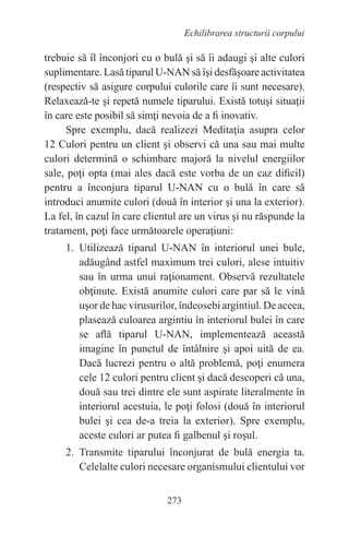 273
Echilibrarea structurii corpului
trebuie să îl înconjori cu o bulă şi să îi adaugi şi alte culori
suplimentare. Lasă tiparul U-NAN să îşi desfăşoare activitatea
(respectiv să asigure corpului culorile care îi sunt necesare).
Relaxează-te şi repetă numele tiparului. Există totuşi situaţii
în care este posibil să simţi nevoia de a fi inovativ.
Spre exemplu, dacă realizezi Meditaţia asupra celor
12 Culori pentru un client şi observi că una sau mai multe
culori determină o schimbare majoră la nivelul energiilor
sale, poţi opta (mai ales dacă este vorba de un caz dificil)
pentru a înconjura tiparul U-NAN cu o bulă în care să
introduci anumite culori (două în interior şi una la exterior).
La fel, în cazul în care clientul are un virus şi nu răspunde la
tratament, poţi face următoarele operaţiuni:
1. Utilizează tiparul U-NAN în interiorul unei bule,
adăugând astfel maximum trei culori, alese intuitiv
sau în urma unui raţionament. Observă rezultatele
obţinute. Există anumite culori care par să le vină
uşor de hac virusurilor, îndeosebi argintiul. De aceea,
plasează culoarea argintiu în interiorul bulei în care
se află tiparul U-NAN, implementează această
imagine în punctul de întâlnire şi apoi uită de ea.
Dacă lucrezi pentru o altă problemă, poţi enumera
cele 12 culori pentru client şi dacă descoperi că una,
două sau trei dintre ele sunt aspirate literalmente în
interiorul acestuia, le poţi folosi (două în interiorul
bulei şi cea de-a treia la exterior). Spre exemplu,
aceste culori ar putea fi galbenul şi roşul.
2. Transmite tiparului înconjurat de bulă energia ta.
Celelalte culori necesare organismului clientului vor
 