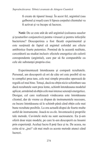 274
Supraîncărcarea: Tehnici avansate de Atingere Cuantică
fi create de tiparul însuşi. În acest fel, argintiul (sau
galbenul şi roşul) care îi lipsea corpului clientului va
fi activat şi va începe să lucreze.
Notă: De ce este atât de util argintiul (culoarea oaselor
şi ţesuturilor conjunctive) pentru virusuri şi pentru infecţiile
bacteriene? Descoperirea a fost făcută experimental şi
este susţinută de faptul că argintul coloidal are efecte
antibiotice foarte puternice. Pornind de la această realitate,
cercetătorii au studiat inclusiv efectele energetice ale culorii
corespondente (argintiul), care par să fie comparabile cu
cele ale substanţei propriu-zise.
Experimentează întotdeauna şi compară rezultatele.
Personal, am descoperit că ori de câte ori este posibil să nu
te complici prea tare, cele mai simple procedee operează de
regulă cel mai bine. Totuşi, dacă nu obţin nicio schimbare sau
dacă rezultatele sunt prea lente, schimb întotdeauna modelul
aplicat,urmărindsăobţincelemaiintensesenzaţiienergetice.
Desigur, cel care realizează vindecarea este întotdeauna
clientul, dar de vreme ce dispun de instrumentele necesare,
eu încerc întotdeauna să le schimb până când obţin cele mai
bune rezultate posibile. La ora actuală dispui de foarte multe
astfel de instrumente. Joacă-te cu ele. Inventează-ţi propriile
tale metode. Cuvintele mele nu sunt sacrosancte. Eu ţi-am
oferit doar nişte modele, pe care le-am descoperit eu însumi
prin experienţă. Acelaşi lucru îl poţi face şi tu. De aceea, nu
ezita să te „joci“ cât mai mult cu aceste metode atunci când
lucrezi.
 