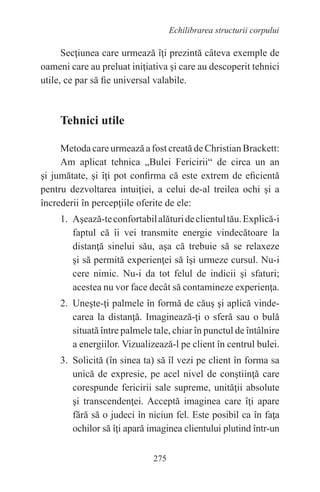 275
Echilibrarea structurii corpului
Secţiunea care urmează îţi prezintă câteva exemple de
oameni care au preluat iniţiativa şi care au descoperit tehnici
utile, ce par să fie universal valabile.
Tehnici utile
Metoda care urmează a fost creată de Christian Brackett:
Am aplicat tehnica „Bulei Fericirii“ de circa un an
şi jumătate, şi îţi pot confirma că este extrem de eficientă
pentru dezvoltarea intuiţiei, a celui de-al treilea ochi şi a
încrederii în percepţiile oferite de ele:
1. Aşează-teconfortabilalăturideclientultău.Explică-i
faptul că îi vei transmite energie vindecătoare la
distanţă sinelui său, aşa că trebuie să se relaxeze
şi să permită experienţei să îşi urmeze cursul. Nu-i
cere nimic. Nu-i da tot felul de indicii şi sfaturi;
acestea nu vor face decât să contamineze experienţa.
2. Uneşte-ţi palmele în formă de căuş şi aplică vinde-
carea la distanţă. Imaginează-ţi o sferă sau o bulă
situată între palmele tale, chiar în punctul de întâlnire
a energiilor. Vizualizează-l pe client în centrul bulei.
3. Solicită (în sinea ta) să îl vezi pe client în forma sa
unică de expresie, pe acel nivel de conştiinţă care
corespunde fericirii sale supreme, unităţii absolute
şi transcendenţei. Acceptă imaginea care îţi apare
fără să o judeci în niciun fel. Este posibil ca în faţa
ochilor să îţi apară imaginea clientului plutind într-un
 