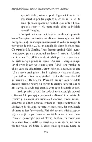 276
Supraîncărcarea: Tehnici avansate de Atingere Cuantică
spaţiu beatific, având aripi de înger, călărind un cal
sau stând în poziţia yoghină a lotusului. La fel de
bine, îţi poate apărea un simbol, cum ar fi o floare,
apa sau soarele. Nu pune nicio clipă la îndoială
această imagine.
La început, am crezut că eu eram acela care proiecta
aceastăimagine,transmiţându-iclientuluioenergiebeatifică,
dar apoi clienţii au început să îmi spună că văd şi ei imaginile
percepute de mine. „Uau! m-am gândit atunci în sinea mea.
Ce experienţă le dăruiesc!“ Am început apoi să văd şi lucruri
neaşteptate, pe care personal nu le-aş fi asociat niciodată
cu fericirea. De pildă, am văzut odată pe cineva suspendat
de nişte cârlige prinse în carne. Din răni îi curgea sânge,
iar el striga la cer, solicitând ajutor. Când l-am întrebat pe
client dacă are origini nativ-americane, mi-a răspuns că este
reîncarnarea unui şaman, iar imaginea pe care am văzut-o
reprezintă un ritual care simbolizează eliberarea absolută
şi fuziunea cu Dumnezeu. Personal, nu aş fi ales niciodată
această imagine pentru a-i transmite energia fericirii, aşa că
am început să devin mai atent la ceea ce se întâmplă de fapt.
În timp, mi-a devenit limpede că acest exerciţiu creează
o fereastră în percepţia personală a clientului cu privire la
fericire şi la conexiunea supremă. De atunci, mi-am instruit
studenţii să aplice această tehnică în timpul şedinţelor de
vindecare la distanţă pe care le practicăm, iar rezultatele
obţinute au fost fenomenale. Fără nici cea mai mică excepţie,
toţi studenţii se pot conecta imediat la această conexiune.
Cei aflaţi pe recepţie se simt elevaţi, beatifici, în comuniune
cu o stare foarte înaltă de conştiinţă, şi nu de puţine ori se
produc vindecări fizice şi emoţionale spontane. După ce
 