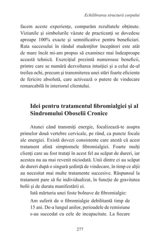 277
Echilibrarea structurii corpului
facem aceste experienţe, comparăm rezultatele obţinute.
Viziunile şi simbolurile văzute de practicanţi se dovedesc
aproape 100% exacte şi semnificative pentru beneficiari.
Rata succesului în rândul studenţilor începători este atât
de mare încât mi-am propus să examinez mai îndeaproape
această tehnică. Exerciţiul prezintă numeroase beneficii,
printre care se numără dezvoltarea intuiţiei şi a celui de-al
treilea ochi, precum şi transmiterea unei stări foarte eficiente
de fericire absolută, care activează o putere de vindecare
remarcabilă în interiorul clientului.
Idei pentru tratamentul fibromialgiei şi al
Sindromului Oboselii Cronice
Atunci când transmiţi energie, focalizează-te asupra
primelor două vertebre cervicale, pe rând, ca puncte focale
ale energiei. Există dovezi consistente care atestă că acest
tratament alină simptomele fibromialgiei. Foarte mulţi
clienţi care au fost trataţi în acest fel au scăpat de dureri, iar
acestea nu au mai revenit niciodată. Unii dintre ei au scăpat
de dureri după o singură şedinţă de vindecare, în timp ce alţii
au necesitat mai multe tratamente succesive. Răspunsul la
tratament pare să fie individualizat, în funcţie de gravitatea
bolii şi de durata manifestării ei.
Iată mărturia unei foste bolnave de fibromialgie:
Am suferit de o fibromialgie debilitantă timp de
15 ani. De-a lungul anilor, perioadele de remisiune
s-au succedat cu cele de incapacitate. La fiecare
 