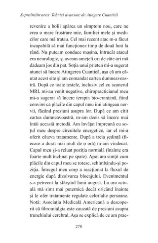 278
Supraîncărcarea: Tehnici avansate de Atingere Cuantică
revenire a bolii apărea un simptom nou, care ne
crea o mare frustrare mie, familiei mele şi medi-
cilor care mă tratau. Cel mai recent atac m-a făcut
incapabilă să mai funcţionez timp de două luni la
rând. Nu puteam conduce maşina, întrucât atacul
era neurologic, şi aveam ameţeli ori de câte ori mă
dădeam jos din pat. Soţia unui prieten mi-a sugerat
atunci să încerc Atingerea Cuantică, aşa că am că-
utat acest site şi am comandat cartea dumneavoas-
tră. După ce toate testele, inclusiv cel cu scanerul
MRI, mi-au venit negative, chiropracticianul meu
mi-a sugerat să încerc terapia bio-craniană, fiind
convins că plăcile din capul meu îmi atingeau ner-
vii, făcând presiuni asupra lor. După ce am citit
cartea dumneavoastră, m-am decis să încerc mai
întâi această metodă. Am învăţat împreună cu so-
ţul meu despre circuitele energetice, iar el mi-a
oferit câteva tratamente. După a treia şedinţă (fi-
ecare a durat mai mult de o oră) m-am vindecat.
Capul meu şi-a reluat poziţia normală (înainte era
foarte mult înclinat pe spate). Apoi am simţit cum
plăcile din capul meu se rotesc, schimbându-şi po-
ziţia. Întregul meu corp a reacţionat la fluxul de
energie după dizolvarea blocajului. Evenimentul
s-a petrecut la sfârşitul lunii august. La ora actu-
ală mă simt mai puternică decât oricând înainte
şi le ofer tratamente regulate celorlalte persoane.
Notă: Asociaţia Medicală Americană a descope-
rit că fibromialgia este cauzată de presiuni asupra
trunchiului cerebral. Aşa se explică de ce am prac-
 