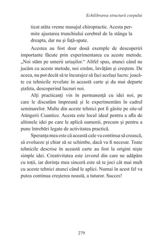 279
Echilibrarea structurii corpului
ticat atâta vreme masajul chiropractic. Acesta per-
mite ajustarea trunchiului cerebral de la stânga la
dreapta, dar nu şi faţă-spate.
Acestea au fost doar două exemple de descoperiri
importante făcute prin experimentarea cu aceste metode.
„Noi stăm pe umerii uriaşilor.“ Altfel spus, atunci când ne
jucăm cu aceste metode, noi creăm, învăţăm şi creştem. De
aceea, nu pot decât să te încurajez să faci acelaşi lucru: joacă-
te cu tehnicile revelate în această carte şi du mai departe
ştafeta, descoperind lucruri noi.
Alţi practicanţi vin în permanenţă cu idei noi, pe
care le discutăm împreună şi le experimentăm în cadrul
seminarelor. Multe din aceste tehnici pot fi găsite pe site-ul
Atingerii Cuantice. Acesta este locul ideal pentru a afla de
ultimele idei pe care le aplică oamenii, precum şi pentru a
pune întrebări legate de activitatea practică.
Speranţa mea este că această cale va continua să crească,
să evolueze şi chiar să se schimbe, dacă va fi necesar. Toate
tehnicile descrise în această carte au fost la origini nişte
simple idei. Creativitatea este izvorul din care ne adăpăm
cu toţii, iar dorinţa mea sinceră este să te joci cât mai mult
cu aceste tehnici atunci când le aplici. Numai în acest fel va
putea continua creşterea noastă, a tuturor. Succes!
 
