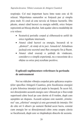 28
Supraîncărcarea: Tehnici avansate de Atingere Cuantică
respiraţie. Cel mai important lucru între toate este să fii
relaxat. Majoritatea oamenilor se forţează pur şi simplu
prea mult. Ei cred că este nevoie să forţeze lucrurile. Din
păcate, atunci când lucrezi cu energia subtilă, orice forţare
reprezintă un blocaj absolut. Iată aşadar câteva modalităţi de
a te relaxa:
• Scutură-ţi periodic corpul şi eliberează-te astfel de
orice rigiditate interioară.
• Atunci când lucrezi cu energia, încearcă să te
„distrezi“, să simţi că te joci. Amuză-te! Atitudinea
jucăuşă este secretul unui flux energetic lin şi fluent.
• Atunci când execuţi o şedinţă de vindecare,
consider-o o simplă experienţă, nu o necesitate de a
obţine cu orice preţ rezultate pozitive.
Explicaţii suplimentare referitoare la perioada
de antrenament
Noi ne ridicăm vibraţia corpului prin aplicarea respira-
ţiilor specifice Atingerii Cuantice, prin focalizarea energiei
şi prin folosirea intenţiei (cel puţin la început). În acest fel,
noi direcţionăm această energie care vibrează pe o frecvenţă
superioară către locul pe care dorim să îl tratăm, după care
aşteptăm un răspuns. Această acţiune este numită „trimite-
rea“ sau „oferirea“ energiei şi este guvernată de intenţie. Ori
de câte ori îi observ pe oameni făcând acest lucru, constat
cum energia lor se direcţionează către zona asupra căreia
se focalizează, după care se răspândeşte dincolo de aceasta.
 