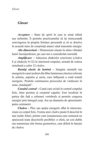 280
Glosar
Glosar
Acceptare – Stare de spirit în care te simţi infinit
sau nelimitat. Îi permite practicantului să îşi transceandă
convingerea în propria limitare personală şi să se dizolve
în această stare de conştiinţă atunci când transmite energie.
Alte dimensiuni – Dimensiuni situate în afara vibraţiei
lumii înconjurătoare, pe care noi o considerăm normală.
Amplificare – Aducerea chakrelor exterioare (chakra
8 şi chakrele 9-12) în interiorul corpului, urmată de rotirea
simultană a celor 12 chakre.
Bandaj elastic de lumină – Imagine mentală sau
energetică a unei ţesături din fibre luminoase elastice colorate
în arămiu, argintiu şi auriu, care înfăşoară o zonă tratată
energetic. Permite continuarea procesului de vindecare în
zona „bandajată“.
Canalul central – Canal care există în centrul corpului
fizic, între perineu şi creştetul capului. Este localizat în
partea din faţă a coloanei vertebrale şi permite curgerea
energiei prin întregul corp. Are un diametru de aproximativ
patru centimetri.
Chakra – Plex sau spaţiu energetic aflat în intercone-
xiune cu corpul fizic. Forma unei chakra poate fi descrisă în
mai multe feluri, printre care (enumerarea care urmează nu
epuizează toate descrierile posibile): o sferă, un con dublu
sau numeroase alte forme geometrice, care diferă în funcţie
de chakra.
 