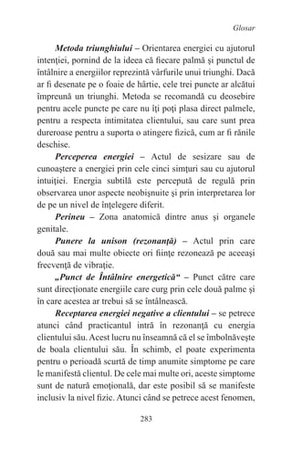 283
Glosar
Metoda triunghiului – Orientarea energiei cu ajutorul
intenţiei, pornind de la ideea că fiecare palmă şi punctul de
întâlnire a energiilor reprezintă vârfurile unui triunghi. Dacă
ar fi desenate pe o foaie de hârtie, cele trei puncte ar alcătui
împreună un triunghi. Metoda se recomandă cu deosebire
pentru acele puncte pe care nu îţi poţi plasa direct palmele,
pentru a respecta intimitatea clientului, sau care sunt prea
dureroase pentru a suporta o atingere fizică, cum ar fi rănile
deschise.
Perceperea energiei – Actul de sesizare sau de
cunoaştere a energiei prin cele cinci simţuri sau cu ajutorul
intuiţiei. Energia subtilă este percepută de regulă prin
observarea unor aspecte neobişnuite şi prin interpretarea lor
de pe un nivel de înţelegere diferit.
Perineu – Zona anatomică dintre anus şi organele
genitale.
Punere la unison (rezonanţă) – Actul prin care
două sau mai multe obiecte ori fiinţe rezonează pe aceeaşi
frecvenţă de vibraţie.
„Punct de Întâlnire energetică“ – Punct către care
sunt direcţionate energiile care curg prin cele două palme şi
în care acestea ar trebui să se întâlnească.
Receptarea energiei negative a clientului – se petrece
atunci când practicantul intră în rezonanţă cu energia
clientului său.Acest lucru nu înseamnă că el se îmbolnăveşte
de boala clientului său. În schimb, el poate experimenta
pentru o perioadă scurtă de timp anumite simptome pe care
le manifestă clientul. De cele mai multe ori, aceste simptome
sunt de natură emoţională, dar este posibil să se manifeste
inclusiv la nivel fizic. Atunci când se petrece acest fenomen,
 