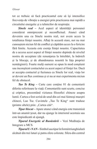 284
Glosar
tot ce trebuie să facă practicantul este să îşi intensifice
frecvenţa de vibraţie a energiei prin practicarea mai rapidă a
circuitului energetic şi a tehnicilor de respiraţie.
Sinele real – Acel aspect al identităţii persoanei
considerat omniprezent şi neconflictual. Atunci când
devenim una cu Sinele nostru real, noi avem acces la
totalitatea fiinţei noastre. Aflaţi în această stare, noi nu mai
cunoaştem niciun fel de conflict şi căpătăm acces la o fericire
fără limite. Aceasta este esenţa fiinţei noastre. Capacitatea
de a accesa acest aspect al fiinţei noastre depinde de nivelul
nostru de acceptare (de renunţarea la întrebări, la îndoieli
şi la blocaje, şi de abandonarea noastră în faţa propriei
nemărginiri). Foarte mulţi oameni se opun în mod conştient
sau inconştient contactului cu acest aspect al fiinţei lor. Dacă
ar accepta contactul şi fuziunea cu Sinele lor real, viaţa lor
ar deveni un flux continuu şi ei nu ar mai experimenta niciun
fel de obstacol.
Tao Te King – Carte care conţine 81 de comentarii
diferite referitoare la viaţă. Comentariile sunt scurte, concise
şi criptice, prezentând viziunea filozofiei chineze asupra
lumii. Cartea a fost scrisă de unul din cei mai faimoşi maeştri
chinezi, Lao Tse. Cuvintele „Tao Te King“ sunt traduse
(printre altele) prin: „Cartea căii“.
Tipar blocat – Apare atunci când energia este transmisă
într-un anumit ţesut, dar nu ajunge în interiorul acestuia sau
este împiedicată să ajungă.
Tiparul Energetic al Bunăstării – Vezi Meditaţia de
Integrare a MCS.
TiparulU-NAN–Simbolsautiparînformătriunghiulară
alcătuit din trei laturi şi patru sfere colorate. Sfera din centrul
 