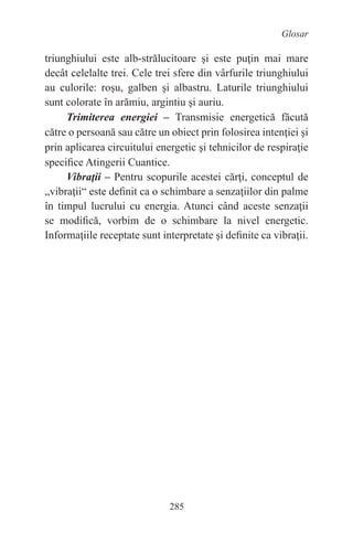 285
Glosar
triunghiului este alb-strălucitoare şi este puţin mai mare
decât celelalte trei. Cele trei sfere din vârfurile triunghiului
au culorile: roşu, galben şi albastru. Laturile triunghiului
sunt colorate în arămiu, argintiu şi auriu.
Trimiterea energiei – Transmisie energetică făcută
către o persoană sau către un obiect prin folosirea intenţiei şi
prin aplicarea circuitului energetic şi tehnicilor de respiraţie
specifice Atingerii Cuantice.
Vibraţii – Pentru scopurile acestei cărţi, conceptul de
„vibraţii“ este definit ca o schimbare a senzaţiilor din palme
în timpul lucrului cu energia. Atunci când aceste senzaţii
se modifică, vorbim de o schimbare la nivel energetic.
Informaţiile receptate sunt interpretate şi definite ca vibraţii.
 