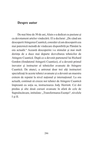 286
Despre autor
De mai bine de 30 de ani,Alain s-a dedicat cu pasiune şi
cu devotament artelor vindecării. El a declarat: „De când am
descoperitAtingerea Cuantică, consider că am descoperit cea
mai puternică metodă de vindecare disponibilă pe Pământ la
ora actuală.“ Această descoperire i-a stimulat şi mai mult
dorinţa de a duce mai departe dezvoltarea tehnicilor de
Atingere Cuantică. După ce a devenit partenerul lui Richard
Gordon (fondatorul Atingerii Cuantice), el a devenit primul
inovator şi instructor al tehnicilor avansate de Atingere
Cuantică. De atunci, a antrenat doar trei alţi instructori
specializaţi în aceste tehnici avansate şi a devenit un maestru
extrem de reputat la nivel naţional şi internaţional. La ora
actuală, continuă să creeze noi tehnici de Atingere Cuantică
împreună cu soţia sa, instructoarea Jody Herriott. Cei doi
predau şi alte două cursuri avansate în afară de cele de
Supraîncărcare, intitulate: „Transformarea Esenţei“, nivelele
I şi II.
 