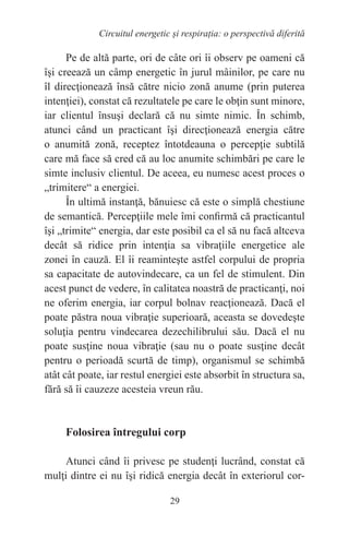 29
Circuitul energetic și respirația: o perspectivă diferită
Pe de altă parte, ori de câte ori îi observ pe oameni că
îşi creează un câmp energetic în jurul mâinilor, pe care nu
îl direcţionează însă către nicio zonă anume (prin puterea
intenţiei), constat că rezultatele pe care le obţin sunt minore,
iar clientul însuşi declară că nu simte nimic. În schimb,
atunci când un practicant îşi direcţionează energia către
o anumită zonă, receptez întotdeauna o percepţie subtilă
care mă face să cred că au loc anumite schimbări pe care le
simte inclusiv clientul. De aceea, eu numesc acest proces o
„trimitere“ a energiei.
În ultimă instanţă, bănuiesc că este o simplă chestiune
de semantică. Percepţiile mele îmi confirmă că practicantul
îşi „trimite“ energia, dar este posibil ca el să nu facă altceva
decât să ridice prin intenţia sa vibraţiile energetice ale
zonei în cauză. El îi reaminteşte astfel corpului de propria
sa capacitate de autovindecare, ca un fel de stimulent. Din
acest punct de vedere, în calitatea noastră de practicanţi, noi
ne oferim energia, iar corpul bolnav reacţionează. Dacă el
poate păstra noua vibraţie superioară, aceasta se dovedeşte
soluţia pentru vindecarea dezechilibrului său. Dacă el nu
poate susţine noua vibraţie (sau nu o poate susţine decât
pentru o perioadă scurtă de timp), organismul se schimbă
atât cât poate, iar restul energiei este absorbit în structura sa,
fără să îi cauzeze acesteia vreun rău.
Folosirea întregului corp
Atunci când îi privesc pe studenţi lucrând, constat că
mulţi dintre ei nu îşi ridică energia decât în exteriorul cor-
 