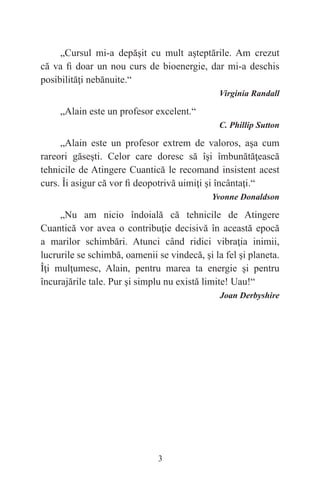 3
„Cursul mi-a depăşit cu mult aşteptările. Am crezut
că va fi doar un nou curs de bioenergie, dar mi-a deschis
posibilităţi nebănuite.“
Virginia Randall
„Alain este un profesor excelent.“
C. Phillip Sutton
„Alain este un profesor extrem de valoros, aşa cum
rareori găseşti. Celor care doresc să îşi îmbunătăţească
tehnicile de Atingere Cuantică le recomand insistent acest
curs. Îi asigur că vor fi deopotrivă uimiţi şi încântaţi.“
Yvonne Donaldson
„Nu am nicio îndoială că tehnicile de Atingere
Cuantică vor avea o contribuţie decisivă în această epocă
a marilor schimbări. Atunci când ridici vibraţia inimii,
lucrurile se schimbă, oamenii se vindecă, şi la fel şi planeta.
Îţi mulţumesc, Alain, pentru marea ta energie şi pentru
încurajările tale. Pur şi simplu nu există limite! Uau!“
Joan Derbyshire
 