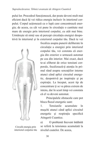 30
Supraîncărcarea: Tehnici avansate de Atingere Cuantică
pului lor. Procedeul funcţionează, dar poate deveni mult mai
eficient dacă îţi vei ridica energia inclusiv în interiorul cor-
pului. Corpul acţionează ca o lupă care concentrează ener-
gia; de aceea, cu cât vei pune în circulaţie o cantitate mai
mare de energie prin interiorul corpului, cu atât mai bine.
Urmăreşte să simţi sau să percepi circulaţia energiei deopo-
trivă în interiorul şi în exteriorul corpului tău. Dacă te vei
focaliza asupra punerii deliberate în
circulaţie a energiei prin interiorul
corpului tău, vei constata că ener-
gia din exterior o urmează automat
pe cea din interior. Mai exact, dacă
te-ai eliberat de orice tensiuni cor-
porale, focalizează-ţi atenţia în pri-
mul rând asupra senzaţiilor interne
atunci când aplici circuitul energe-
tic, deopotrivă pe inspiraţie şi pe
expiraţie. La început, acest tip de
concentrare ţi se va părea extrem de
intens, dar în scurt timp vei constata
că el va deveni automat.
Principalele obstacole care pot
bloca fluxul energetic sunt:
1. Tensiunile acumulate în
muşchi atunci când aplici circuitul
energetic şi respiraţia specifică
Atingerii Cuantice.
a) O problemă frecvent întâlnită
se referă la tensiunea acumulată la
nivelul coatelor. De aceea,
Circulă energia prin
interiorul corpului tău
 