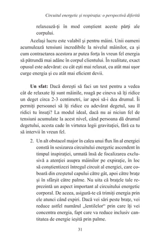 31
Circuitul energetic și respirația: o perspectivă diferită
relaxează-ţi în mod conştient aceste părţi ale
corpului.
Acelaşi lucru este valabil şi pentru mâini. Unii oameni
acumulează tensiuni incredibile la nivelul mâinilor, ca şi
cum contractarea acestora ar putea forţa în vreun fel energia
să pătrundă mai adânc în corpul clientului. În realitate, exact
opusul este adevărat: cu cât eşti mai relaxat, cu atât mai uşor
curge energia şi cu atât mai eficient devii.
Un sfat: Dacă doreşti să faci un test pentru a vedea
cât de relaxate îţi sunt mâinile, roagă pe cineva să îţi ridice
un deget circa 2-3 centimetri, iar apoi să-i dea drumul. Îi
permiţi persoanei să îţi ridice cu adevărat degetul, sau îl
ridici tu însuţi? La modul ideal, dacă nu ai niciun fel de
tensiuni acumulate la acest nivel, când persoana dă drumul
degetului, acesta cade în virtutea legii gravitaţiei, fără ca tu
să intervii în vreun fel.
2. Un alt obstacol major în calea unui flux lin al energiei
constă în sesizarea circuitului energetic ascendent în
timpul inspiraţiei, urmată însă de focalizarea exclu-
sivă a atenţiei asupra mâinilor pe expiraţie, în loc
să conştientizezi întregul circuit al energiei, care co-
boară din creştetul capului către gât, apoi către braţe
şi în sfârşit către palme. Nu uita că braţele tale re-
prezintă un aspect important al circuitului energetic
corporal. De aceea, asigură-te că trimiţi energia prin
ele atunci când expiri. Dacă vei sări peste braţe, vei
reduce astfel numărul „lentilelor“ prin care îţi vei
concentra energia, fapt care va reduce inclusiv can-
titatea de energie ieşită prin palme.
 