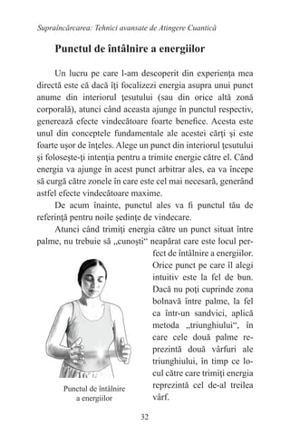 32
Supraîncărcarea: Tehnici avansate de Atingere Cuantică
Punctul de întâlnire a energiilor
Un lucru pe care l-am descoperit din experienţa mea
directă este că dacă îţi focalizezi energia asupra unui punct
anume din interiorul ţesutului (sau din orice altă zonă
corporală), atunci când aceasta ajunge în punctul respectiv,
generează efecte vindecătoare foarte benefice. Acesta este
unul din conceptele fundamentale ale acestei cărţi şi este
foarte uşor de înţeles. Alege un punct din interiorul ţesutului
şi foloseşte-ţi intenţia pentru a trimite energie către el. Când
energia va ajunge în acest punct arbitrar ales, ea va începe
să curgă către zonele în care este cel mai necesară, generând
astfel efecte vindecătoare maxime.
De acum înainte, punctul ales va fi punctul tău de
referinţă pentru noile şedinţe de vindecare.
Atunci când trimiţi energia către un punct situat între
palme, nu trebuie să „cunoşti“ neapărat care este locul per-
fect de întâlnire a energiilor.
Orice punct pe care îl alegi
intuitiv este la fel de bun.
Dacă nu poţi cuprinde zona
bolnavă între palme, la fel
ca într-un sandvici, aplică
metoda „triunghiului“, în
care cele două palme re-
prezintă două vârfuri ale
triunghiului, în timp ce lo-
cul către care trimiţi energia
reprezintă cel de-al treilea
vârf.
Punctul de întâlnire
a energiilor
 