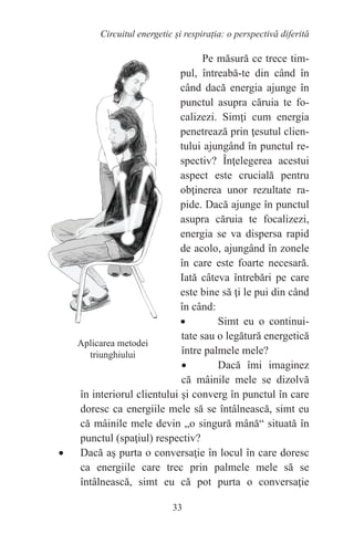 33
Circuitul energetic și respirația: o perspectivă diferită
Pe măsură ce trece tim-
pul, întreabă-te din când în
când dacă energia ajunge în
punctul asupra căruia te fo-
calizezi. Simţi cum energia
penetrează prin ţesutul clien-
tului ajungând în punctul re-
spectiv? Înţelegerea acestui
aspect este crucială pentru
obţinerea unor rezultate ra-
pide. Dacă ajunge în punctul
asupra căruia te focalizezi,
energia se va dispersa rapid
de acolo, ajungând în zonele
în care este foarte necesară.
Iată câteva întrebări pe care
este bine să ţi le pui din când
în când:
• Simt eu o continui-
tate sau o legătură energetică
între palmele mele?
• Dacă îmi imaginez
că mâinile mele se dizolvă
în interiorul clientului şi converg în punctul în care
doresc ca energiile mele să se întâlnească, simt eu
că mâinile mele devin „o singură mână“ situată în
punctul (spaţiul) respectiv?
• Dacă aş purta o conversaţie în locul în care doresc
ca energiile care trec prin palmele mele să se
întâlnească, simt eu că pot purta o conversaţie
Aplicarea metodei
triunghiului
 